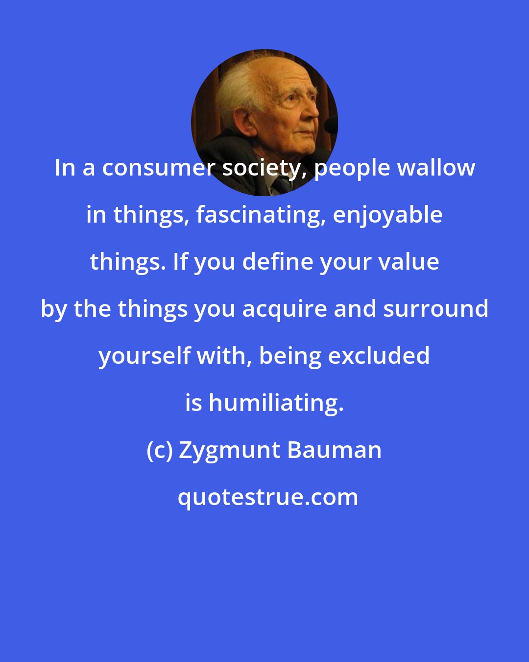 Zygmunt Bauman: In a consumer society, people wallow in things, fascinating, enjoyable things. If you define your value by the things you acquire and surround yourself with, being excluded is humiliating.