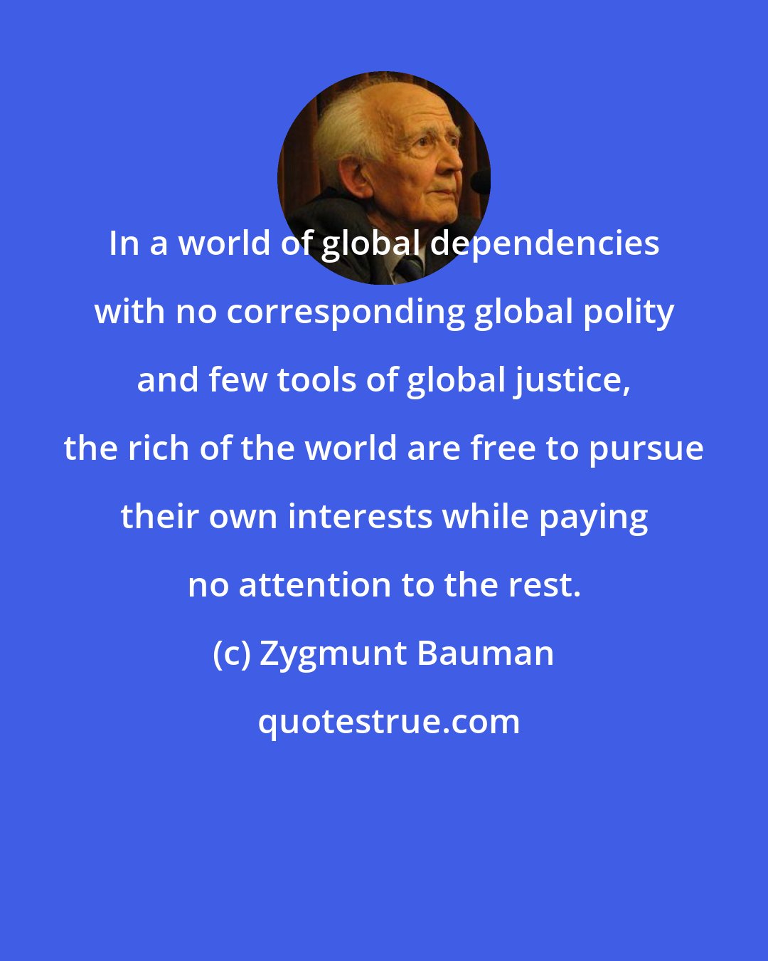 Zygmunt Bauman: In a world of global dependencies with no corresponding global polity and few tools of global justice, the rich of the world are free to pursue their own interests while paying no attention to the rest.