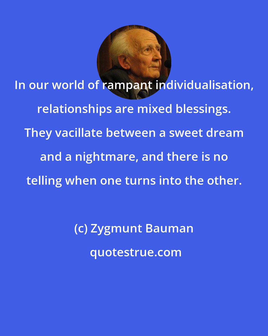 Zygmunt Bauman: In our world of rampant individualisation, relationships are mixed blessings. They vacillate between a sweet dream and a nightmare, and there is no telling when one turns into the other.