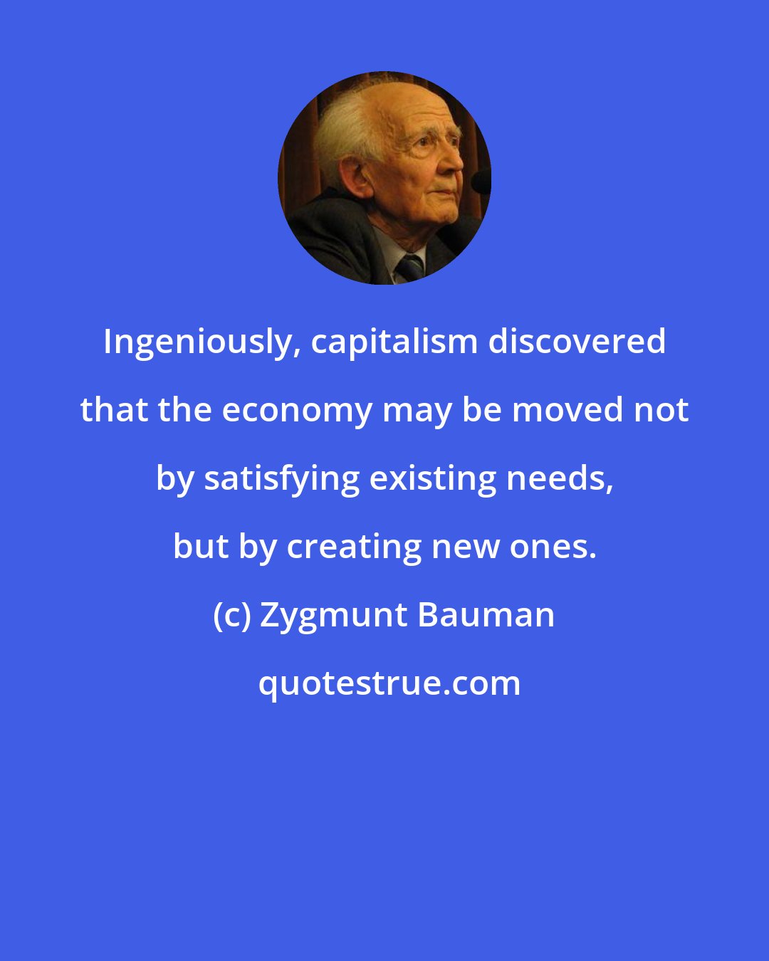 Zygmunt Bauman: Ingeniously, capitalism discovered that the economy may be moved not by satisfying existing needs, but by creating new ones.