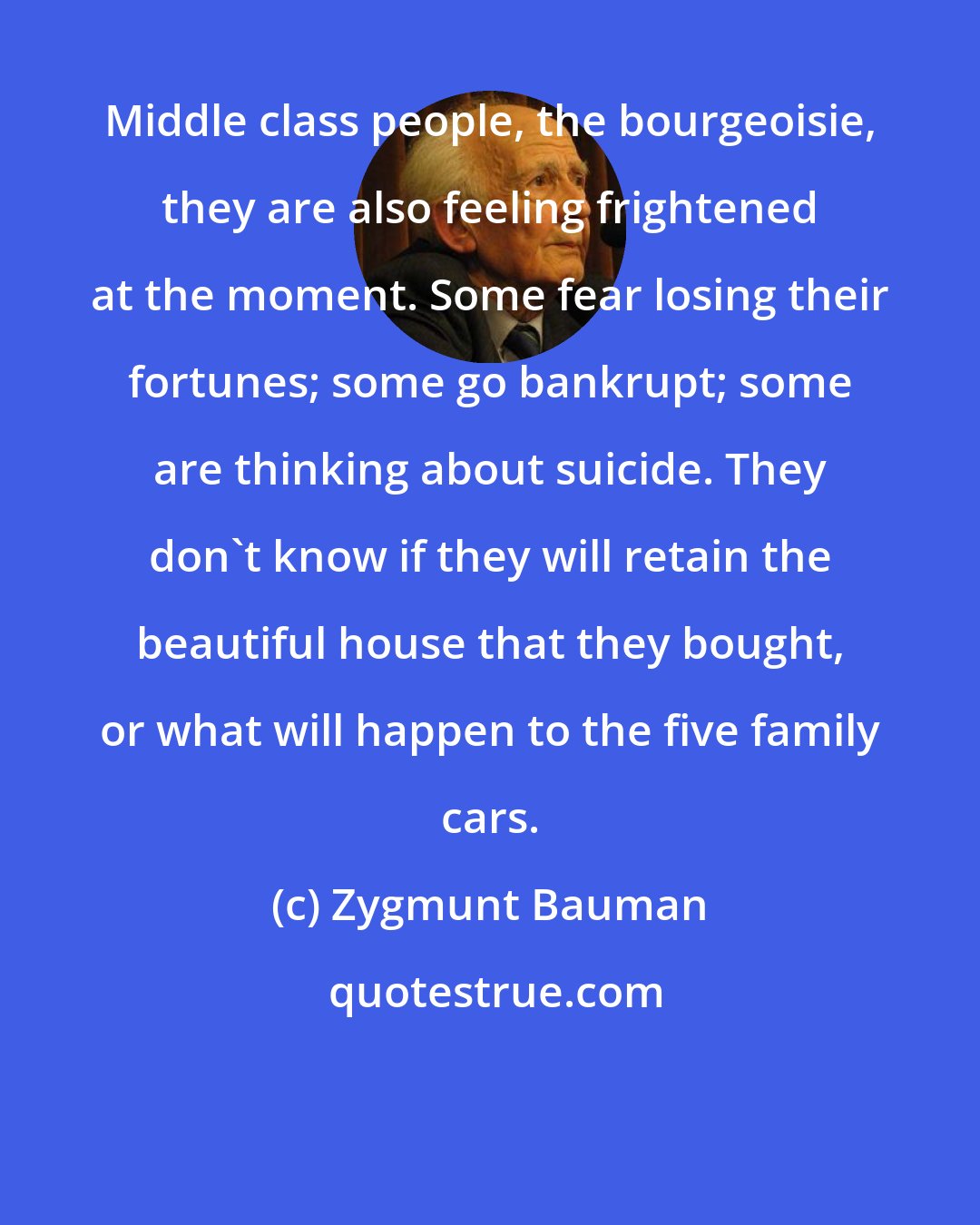 Zygmunt Bauman: Middle class people, the bourgeoisie, they are also feeling frightened at the moment. Some fear losing their fortunes; some go bankrupt; some are thinking about suicide. They don't know if they will retain the beautiful house that they bought, or what will happen to the five family cars.