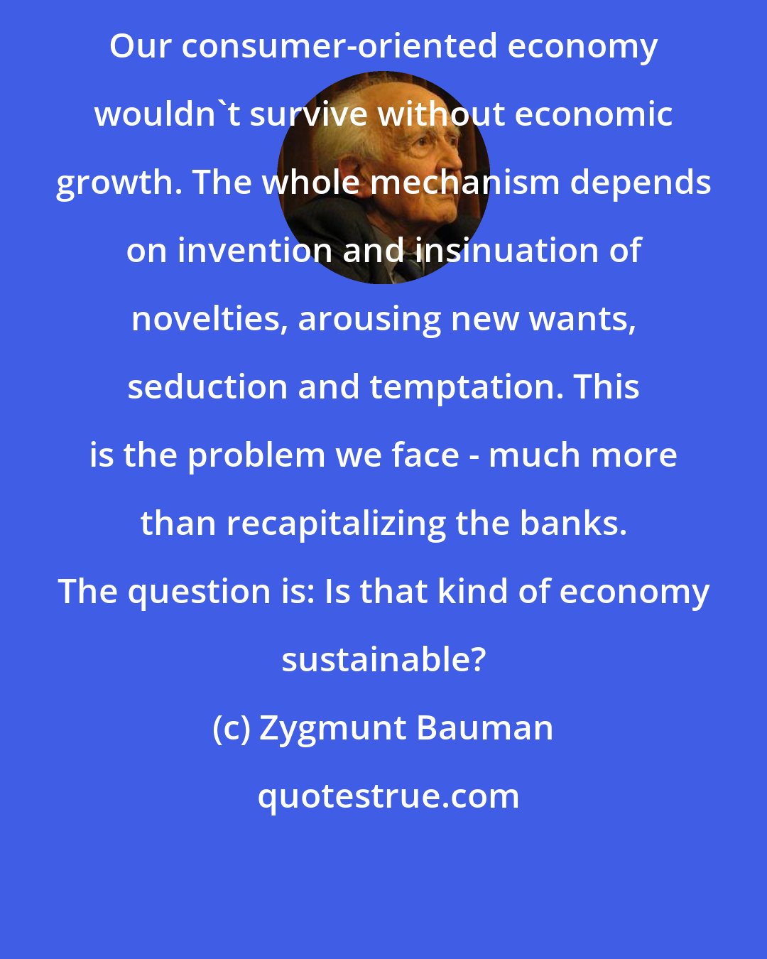 Zygmunt Bauman: Our consumer-oriented economy wouldn't survive without economic growth. The whole mechanism depends on invention and insinuation of novelties, arousing new wants, seduction and temptation. This is the problem we face - much more than recapitalizing the banks. The question is: Is that kind of economy sustainable?