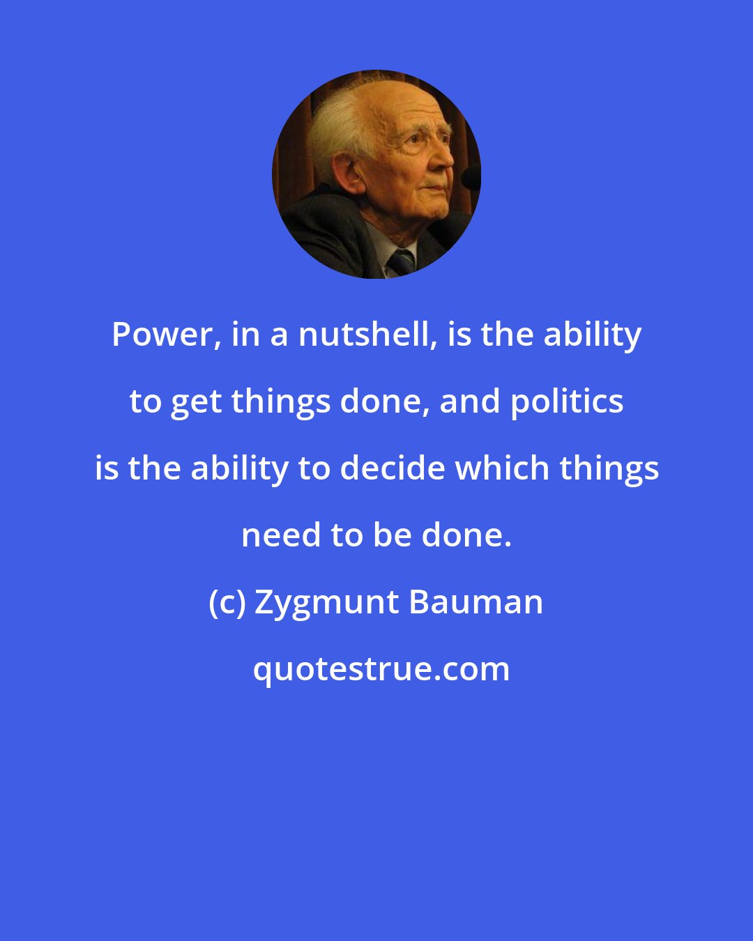 Zygmunt Bauman: Power, in a nutshell, is the ability to get things done, and politics is the ability to decide which things need to be done.