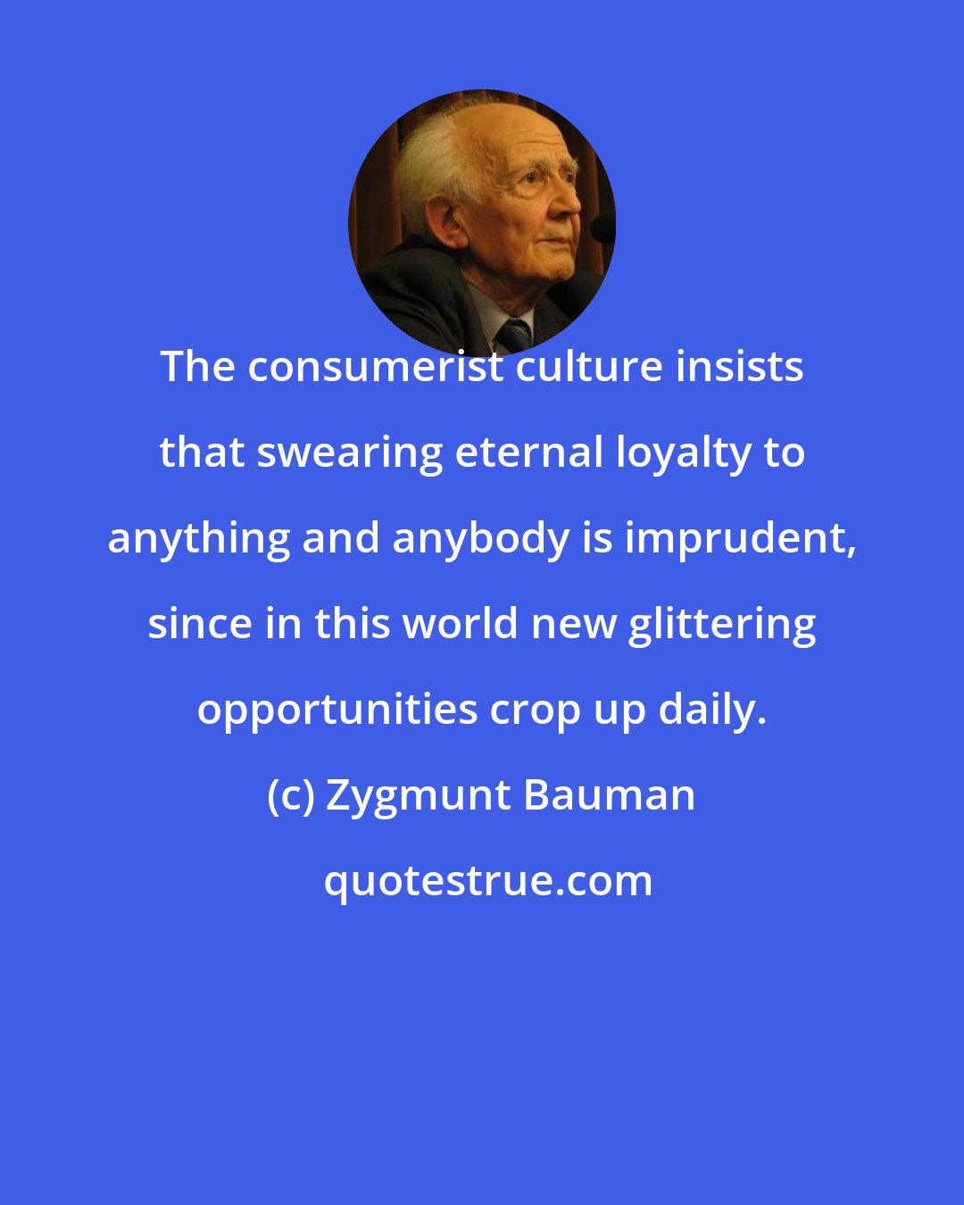 Zygmunt Bauman: The consumerist culture insists that swearing eternal loyalty to anything and anybody is imprudent, since in this world new glittering opportunities crop up daily.