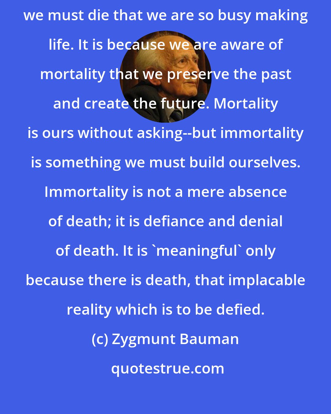 Zygmunt Bauman: The woe of mortality makes humans God-like. It is because we know that we must die that we are so busy making life. It is because we are aware of mortality that we preserve the past and create the future. Mortality is ours without asking--but immortality is something we must build ourselves. Immortality is not a mere absence of death; it is defiance and denial of death. It is 'meaningful' only because there is death, that implacable reality which is to be defied.
