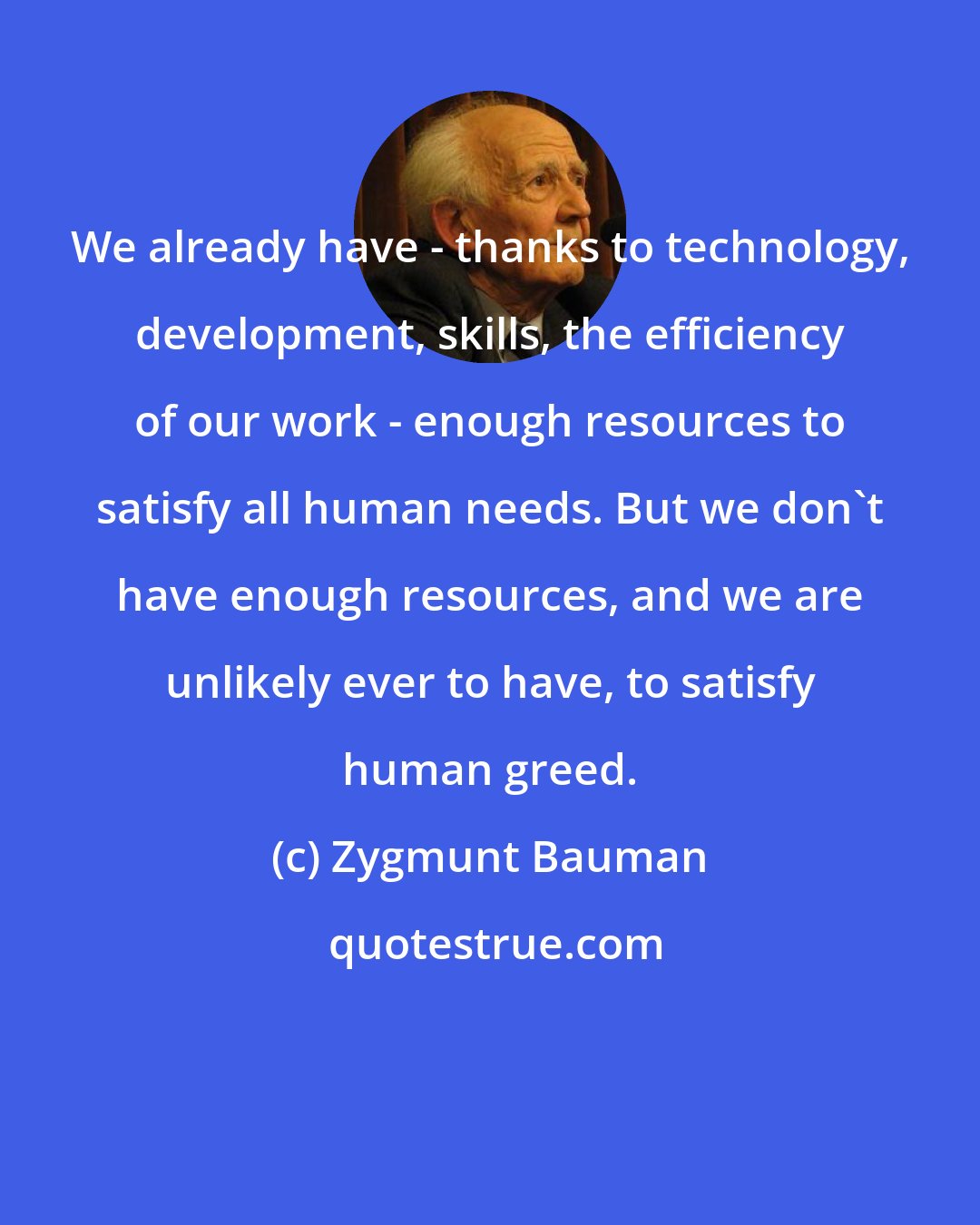 Zygmunt Bauman: We already have - thanks to technology, development, skills, the efficiency of our work - enough resources to satisfy all human needs. But we don't have enough resources, and we are unlikely ever to have, to satisfy human greed.