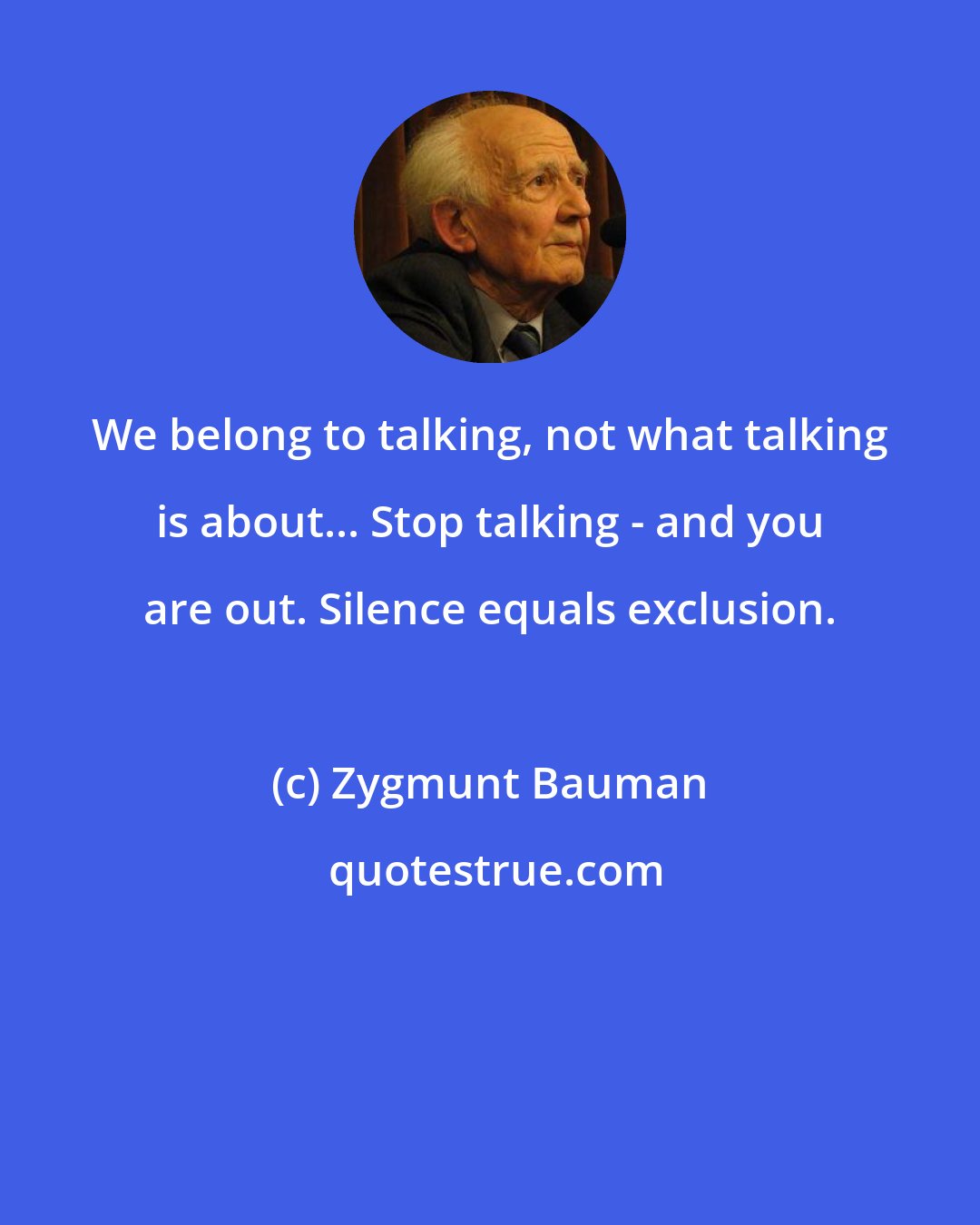 Zygmunt Bauman: We belong to talking, not what talking is about... Stop talking - and you are out. Silence equals exclusion.