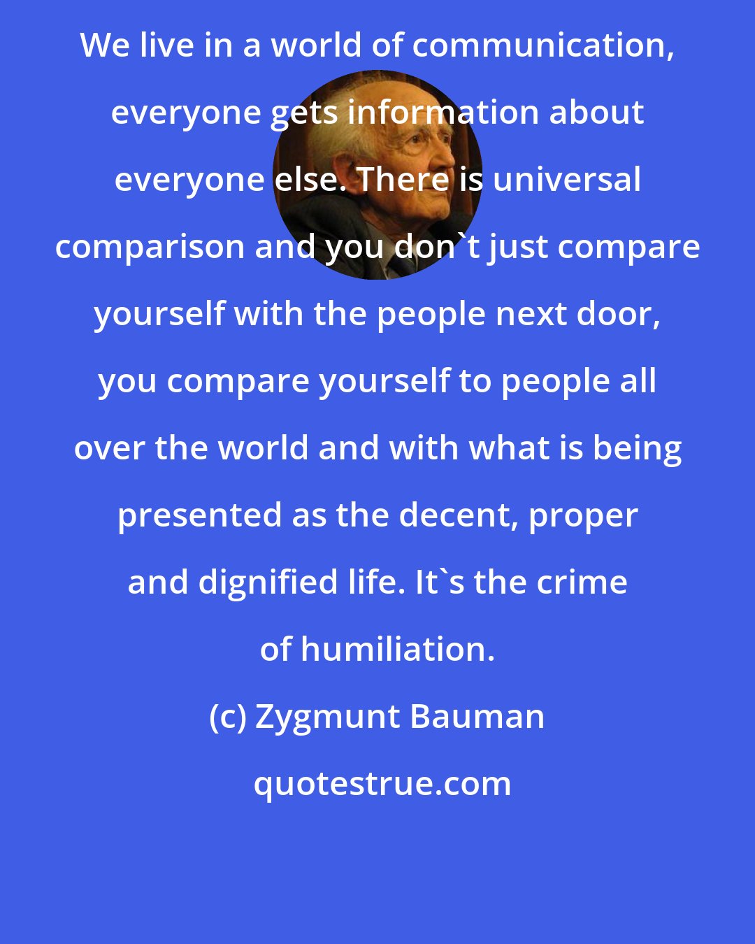 Zygmunt Bauman: We live in a world of communication, everyone gets information about everyone else. There is universal comparison and you don't just compare yourself with the people next door, you compare yourself to people all over the world and with what is being presented as the decent, proper and dignified life. It's the crime of humiliation.