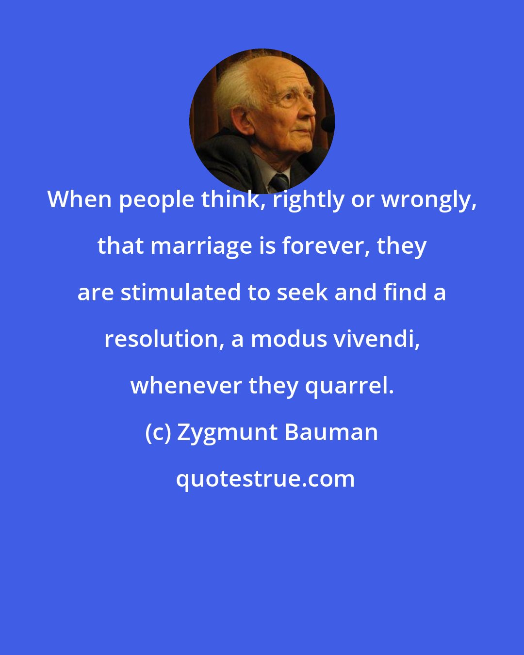 Zygmunt Bauman: When people think, rightly or wrongly, that marriage is forever, they are stimulated to seek and find a resolution, a modus vivendi, whenever they quarrel.