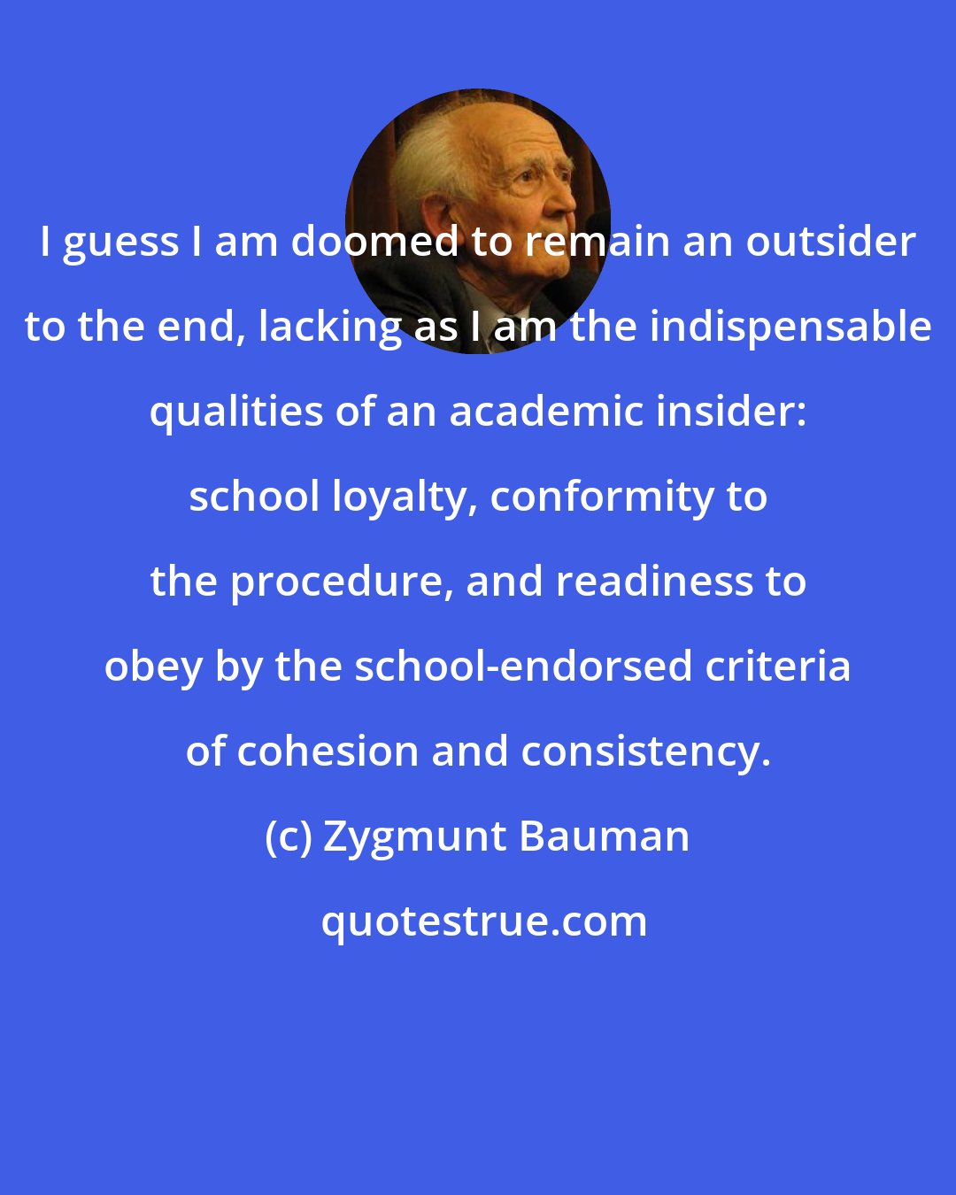 Zygmunt Bauman: I guess I am doomed to remain an outsider to the end, lacking as I am the indispensable qualities of an academic insider: school loyalty, conformity to the procedure, and readiness to obey by the school-endorsed criteria of cohesion and consistency.