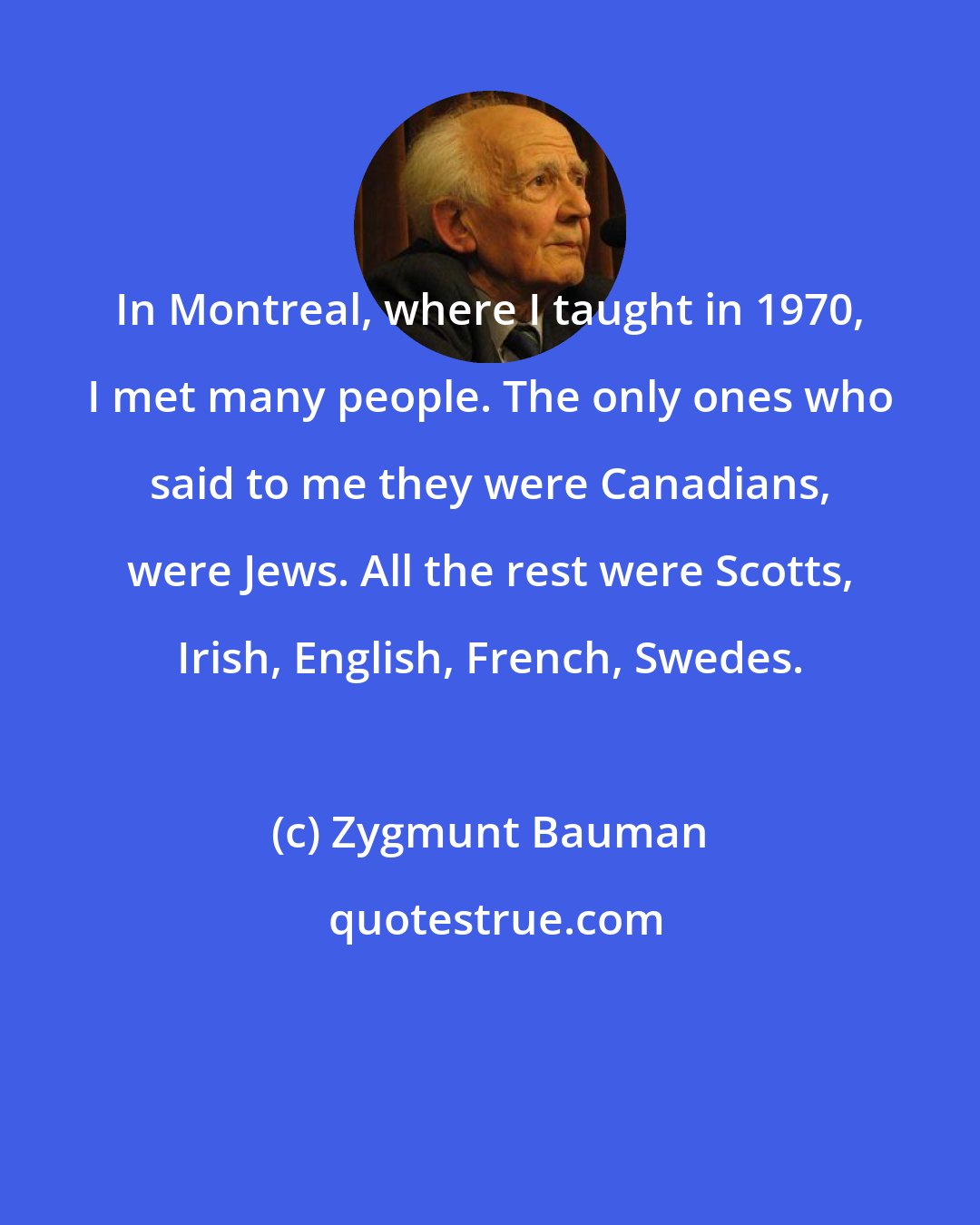 Zygmunt Bauman: In Montreal, where I taught in 1970, I met many people. The only ones who said to me they were Canadians, were Jews. All the rest were Scotts, Irish, English, French, Swedes.