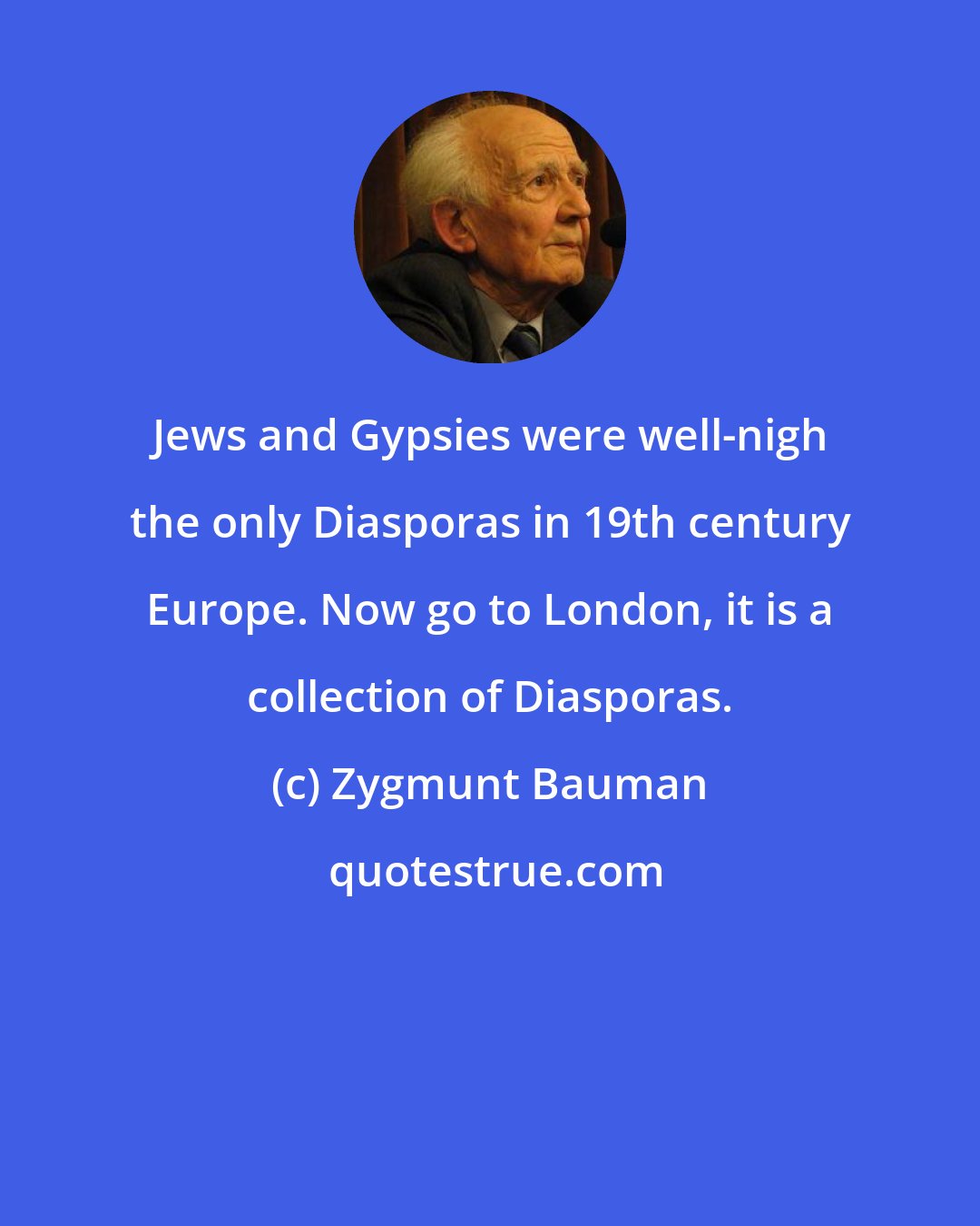 Zygmunt Bauman: Jews and Gypsies were well-nigh the only Diasporas in 19th century Europe. Now go to London, it is a collection of Diasporas.