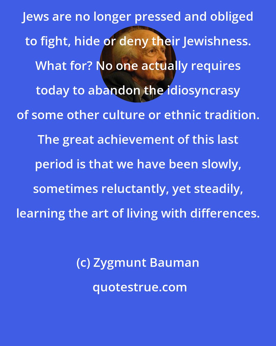 Zygmunt Bauman: Jews are no longer pressed and obliged to fight, hide or deny their Jewishness. What for? No one actually requires today to abandon the idiosyncrasy of some other culture or ethnic tradition. The great achievement of this last period is that we have been slowly, sometimes reluctantly, yet steadily, learning the art of living with differences.