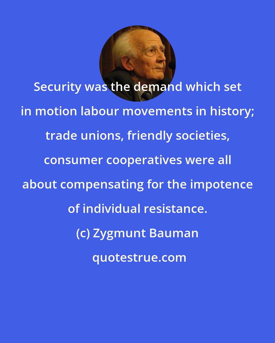 Zygmunt Bauman: Security was the demand which set in motion labour movements in history; trade unions, friendly societies, consumer cooperatives were all about compensating for the impotence of individual resistance.