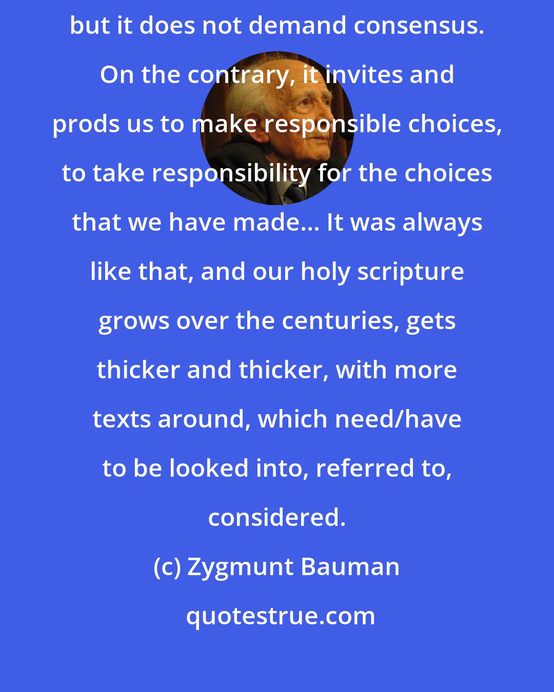 Zygmunt Bauman: The Bible unites its interpreters as a shared focus of attention, but it does not demand consensus. On the contrary, it invites and prods us to make responsible choices, to take responsibility for the choices that we have made... It was always like that, and our holy scripture grows over the centuries, gets thicker and thicker, with more texts around, which need/have to be looked into, referred to, considered.