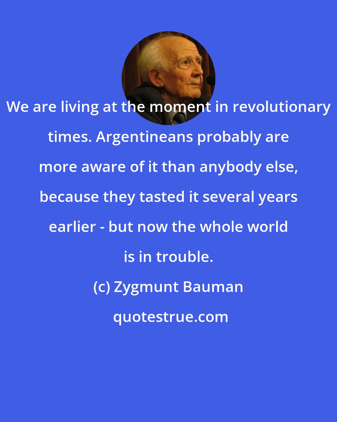 Zygmunt Bauman: We are living at the moment in revolutionary times. Argentineans probably are more aware of it than anybody else, because they tasted it several years earlier - but now the whole world is in trouble.