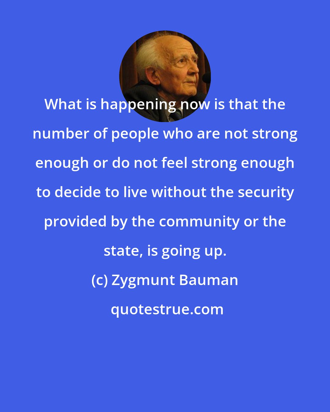 Zygmunt Bauman: What is happening now is that the number of people who are not strong enough or do not feel strong enough to decide to live without the security provided by the community or the state, is going up.