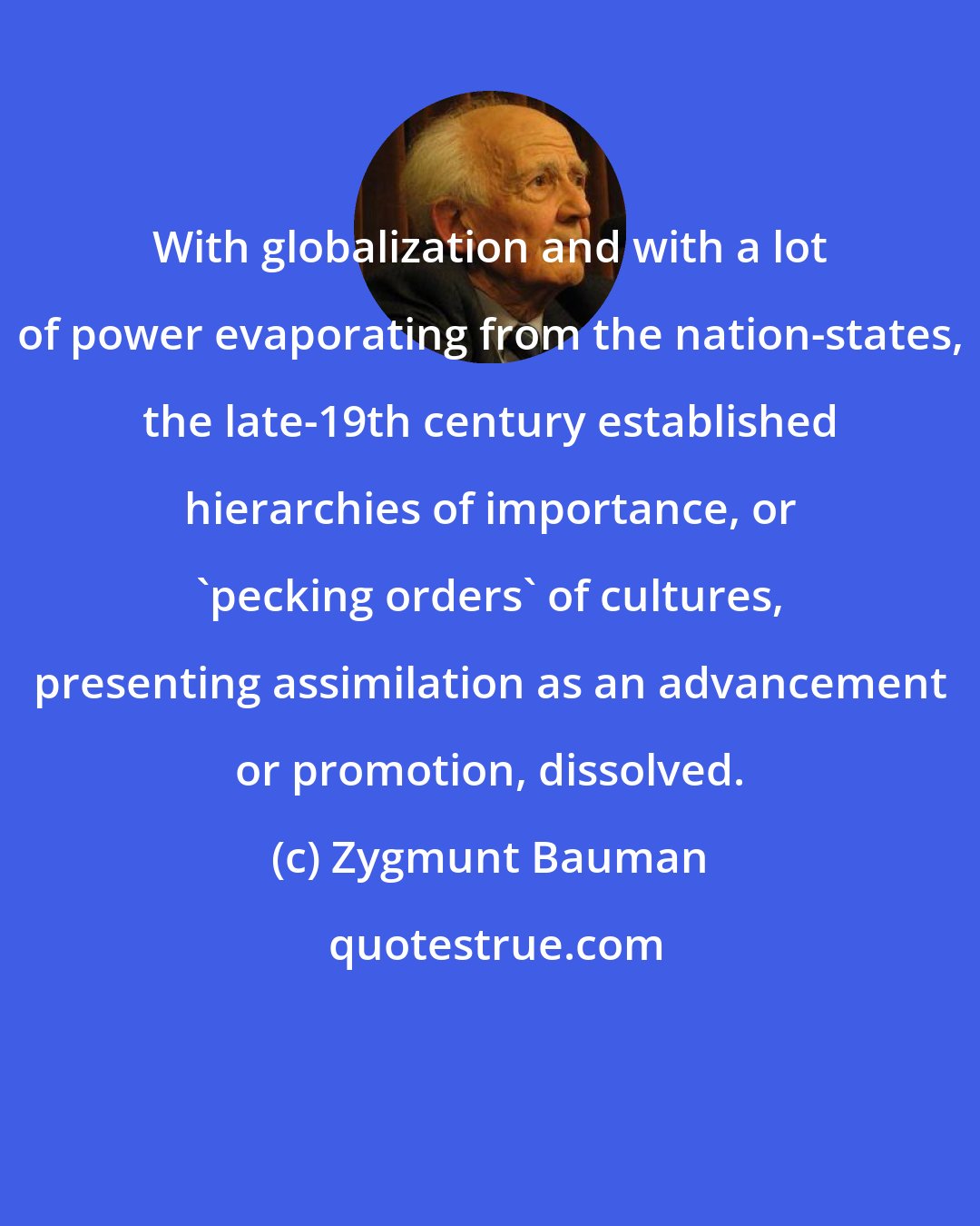 Zygmunt Bauman: With globalization and with a lot of power evaporating from the nation-states, the late-19th century established hierarchies of importance, or 'pecking orders' of cultures, presenting assimilation as an advancement or promotion, dissolved.