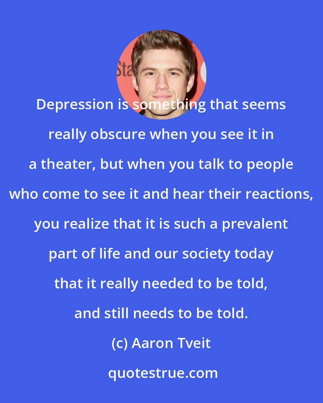 Aaron Tveit: Depression is something that seems really obscure when you see it in a theater, but when you talk to people who come to see it and hear their reactions, you realize that it is such a prevalent part of life and our society today that it really needed to be told, and still needs to be told.