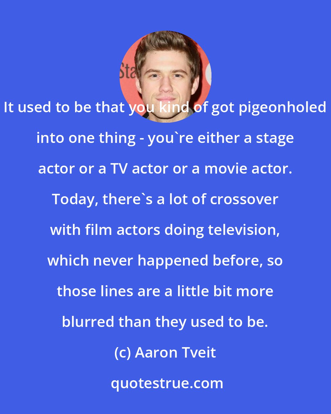 Aaron Tveit: It used to be that you kind of got pigeonholed into one thing - you're either a stage actor or a TV actor or a movie actor. Today, there's a lot of crossover with film actors doing television, which never happened before, so those lines are a little bit more blurred than they used to be.