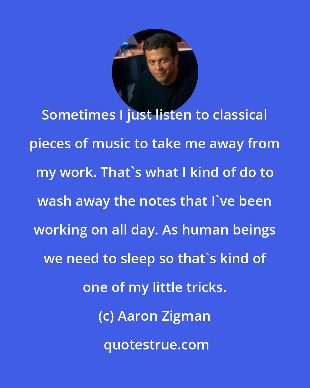 Aaron Zigman: Sometimes I just listen to classical pieces of music to take me away from my work. That's what I kind of do to wash away the notes that I've been working on all day. As human beings we need to sleep so that's kind of one of my little tricks.