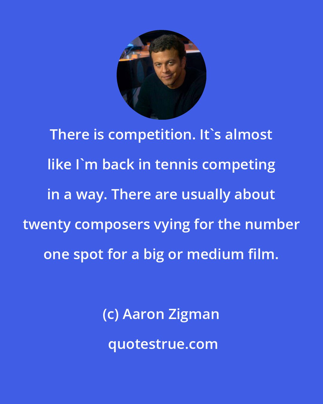 Aaron Zigman: There is competition. It's almost like I'm back in tennis competing in a way. There are usually about twenty composers vying for the number one spot for a big or medium film.