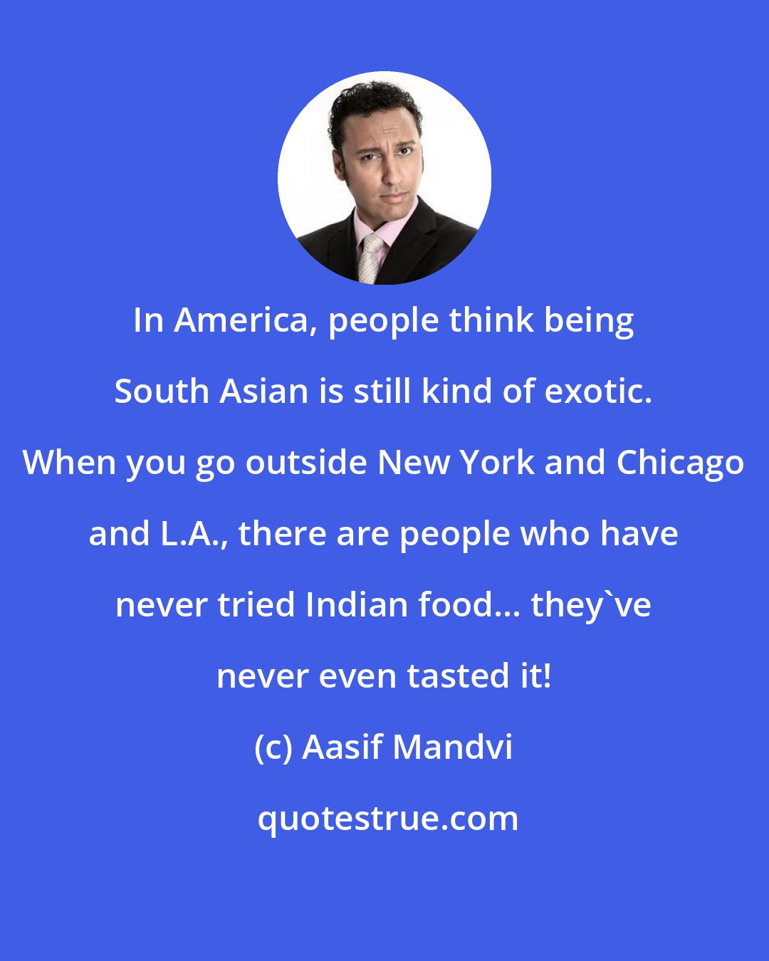 Aasif Mandvi: In America, people think being South Asian is still kind of exotic. When you go outside New York and Chicago and L.A., there are people who have never tried Indian food... they've never even tasted it!