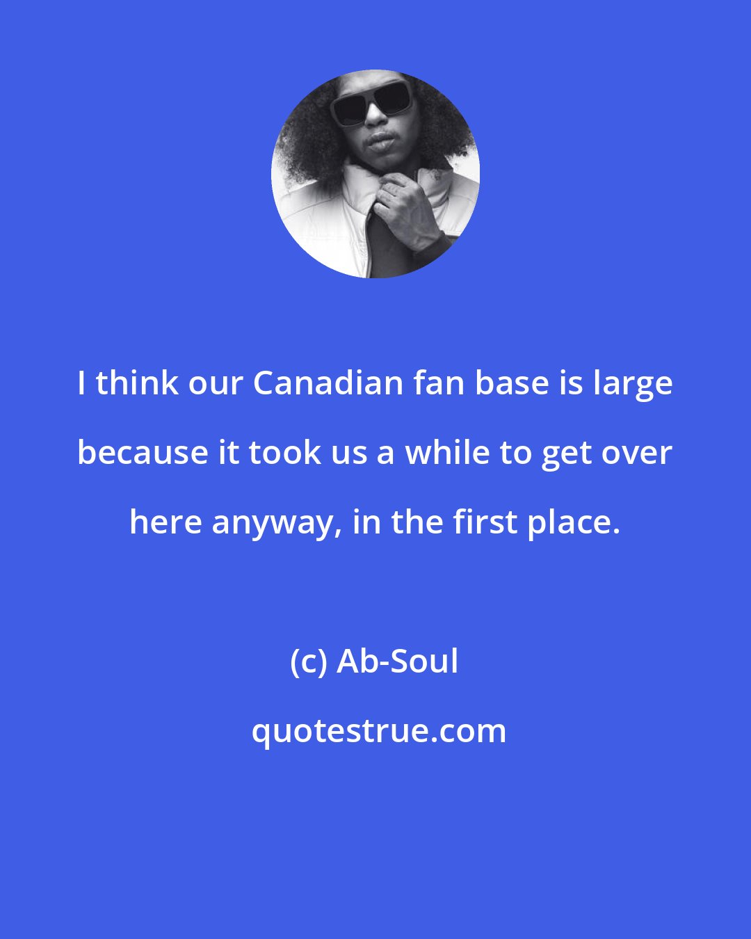 Ab-Soul: I think our Canadian fan base is large because it took us a while to get over here anyway, in the first place.