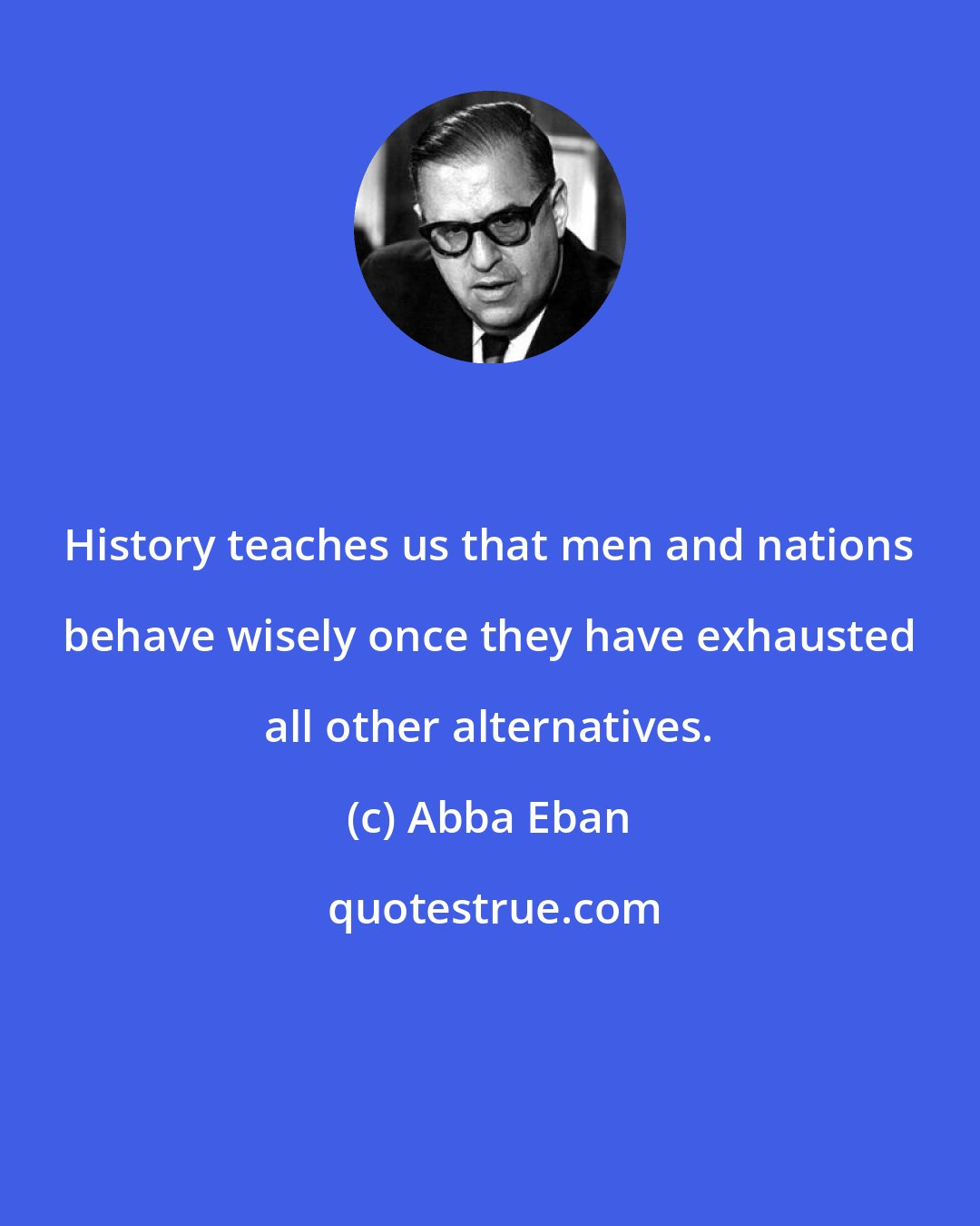 Abba Eban: History teaches us that men and nations behave wisely once they have exhausted all other alternatives.