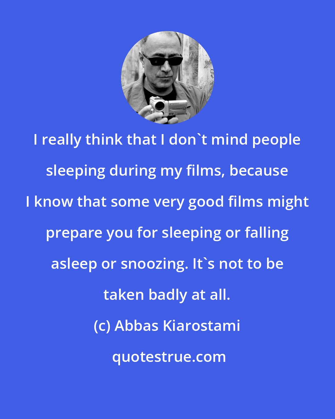 Abbas Kiarostami: I really think that I don't mind people sleeping during my films, because I know that some very good films might prepare you for sleeping or falling asleep or snoozing. It's not to be taken badly at all.