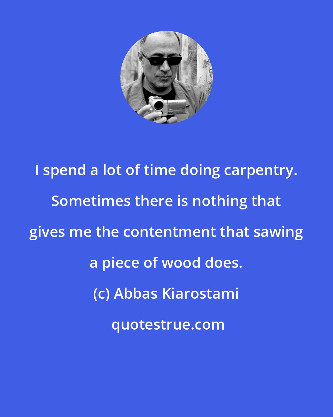 Abbas Kiarostami: I spend a lot of time doing carpentry. Sometimes there is nothing that gives me the contentment that sawing a piece of wood does.