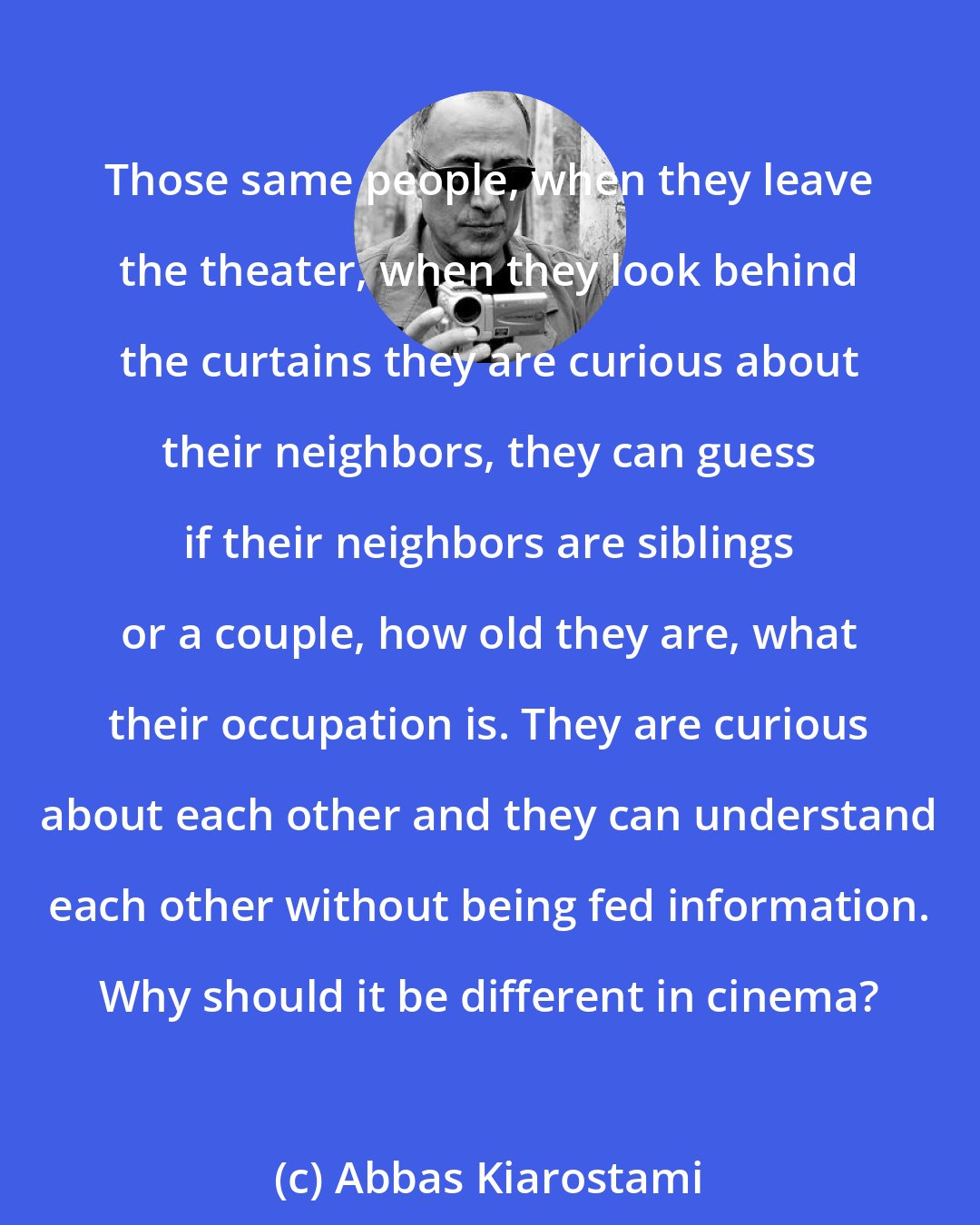 Abbas Kiarostami: Those same people, when they leave the theater, when they look behind the curtains they are curious about their neighbors, they can guess if their neighbors are siblings or a couple, how old they are, what their occupation is. They are curious about each other and they can understand each other without being fed information. Why should it be different in cinema?