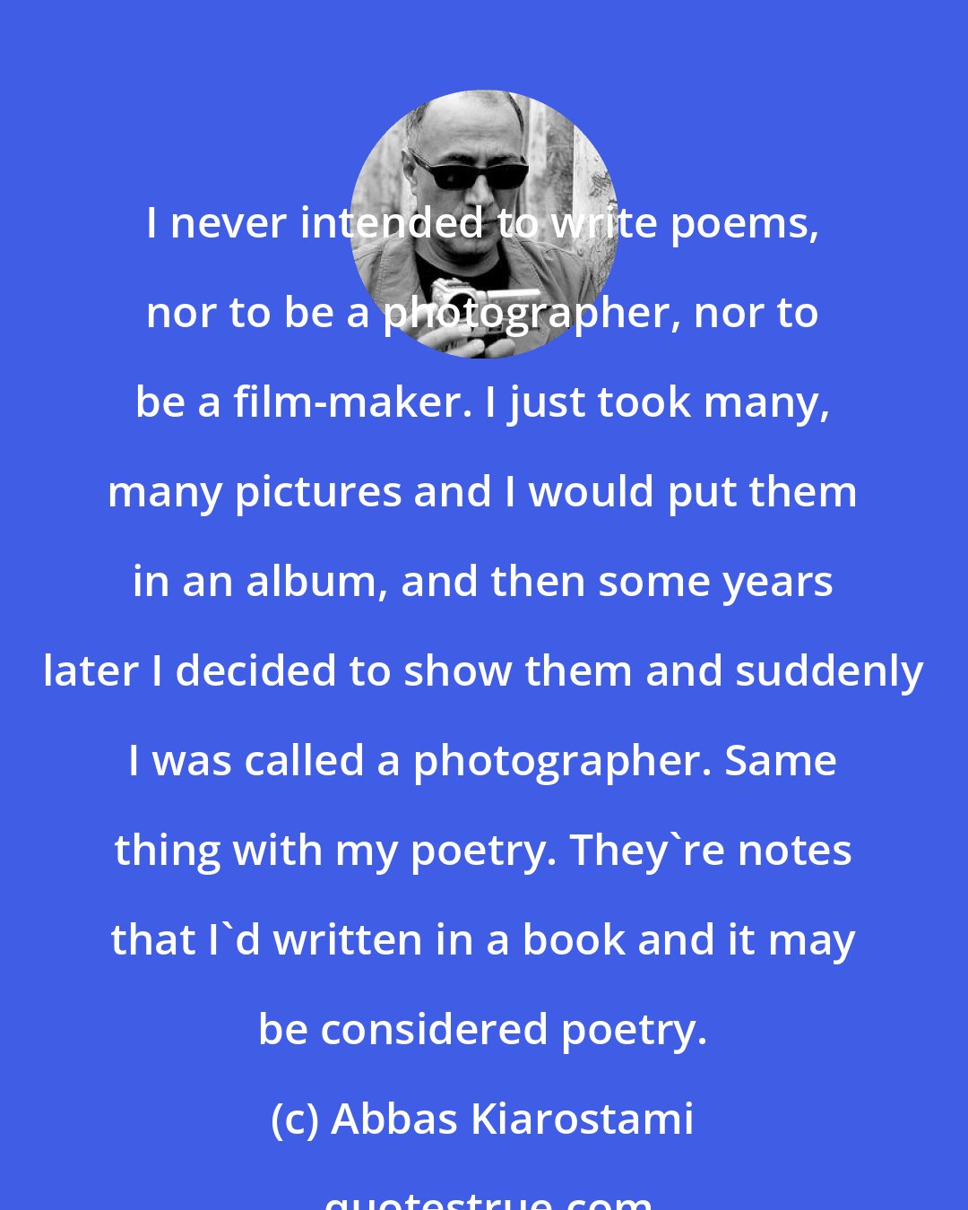 Abbas Kiarostami: I never intended to write poems, nor to be a photographer, nor to be a film-maker. I just took many, many pictures and I would put them in an album, and then some years later I decided to show them and suddenly I was called a photographer. Same thing with my poetry. They're notes that I'd written in a book and it may be considered poetry.