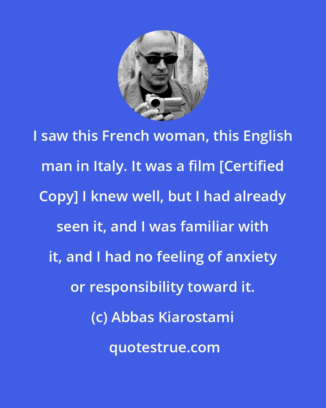 Abbas Kiarostami: I saw this French woman, this English man in Italy. It was a film [Certified Copy] I knew well, but I had already seen it, and I was familiar with it, and I had no feeling of anxiety or responsibility toward it.