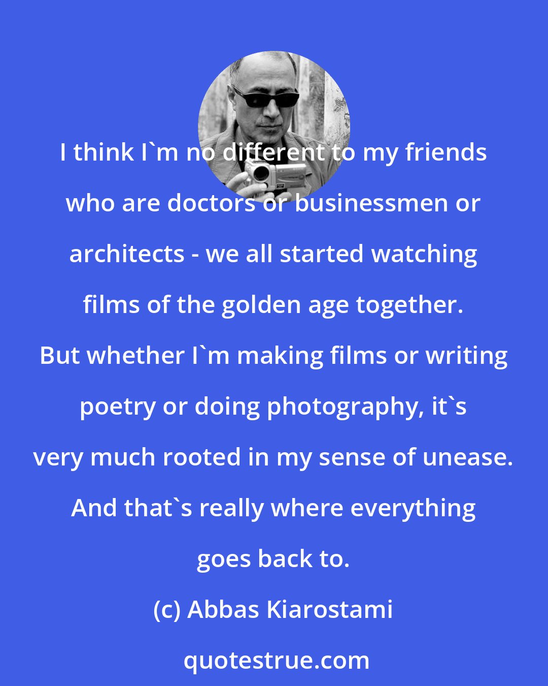 Abbas Kiarostami: I think I'm no different to my friends who are doctors or businessmen or architects - we all started watching films of the golden age together. But whether I'm making films or writing poetry or doing photography, it's very much rooted in my sense of unease. And that's really where everything goes back to.