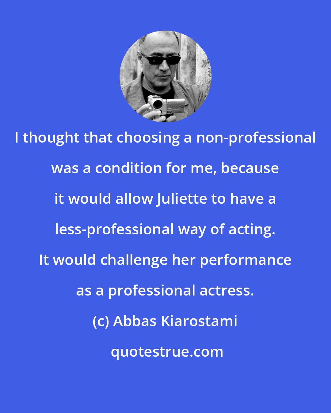 Abbas Kiarostami: I thought that choosing a non-professional was a condition for me, because it would allow Juliette to have a less-professional way of acting. It would challenge her performance as a professional actress.