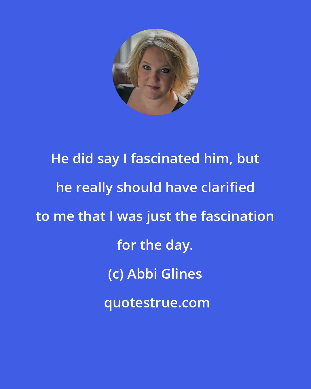 Abbi Glines: He did say I fascinated him, but he really should have clarified to me that I was just the fascination for the day.