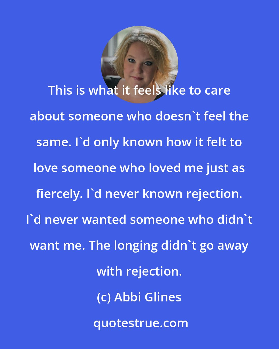 Abbi Glines: This is what it feels like to care about someone who doesn't feel the same. I'd only known how it felt to love someone who loved me just as fiercely. I'd never known rejection. I'd never wanted someone who didn't want me. The longing didn't go away with rejection.