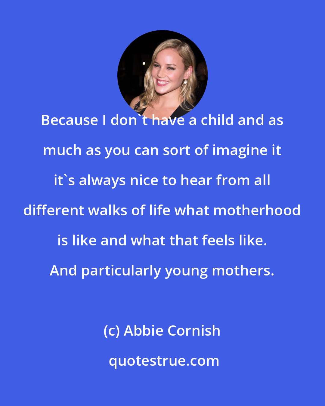 Abbie Cornish: Because I don't have a child and as much as you can sort of imagine it it's always nice to hear from all different walks of life what motherhood is like and what that feels like. And particularly young mothers.