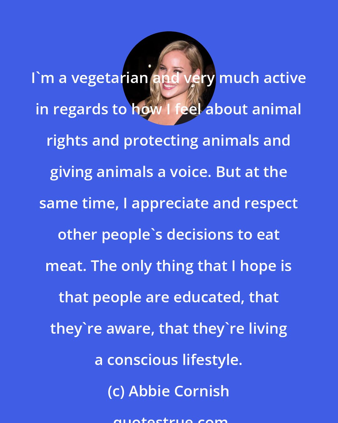Abbie Cornish: I'm a vegetarian and very much active in regards to how I feel about animal rights and protecting animals and giving animals a voice. But at the same time, I appreciate and respect other people's decisions to eat meat. The only thing that I hope is that people are educated, that they're aware, that they're living a conscious lifestyle.
