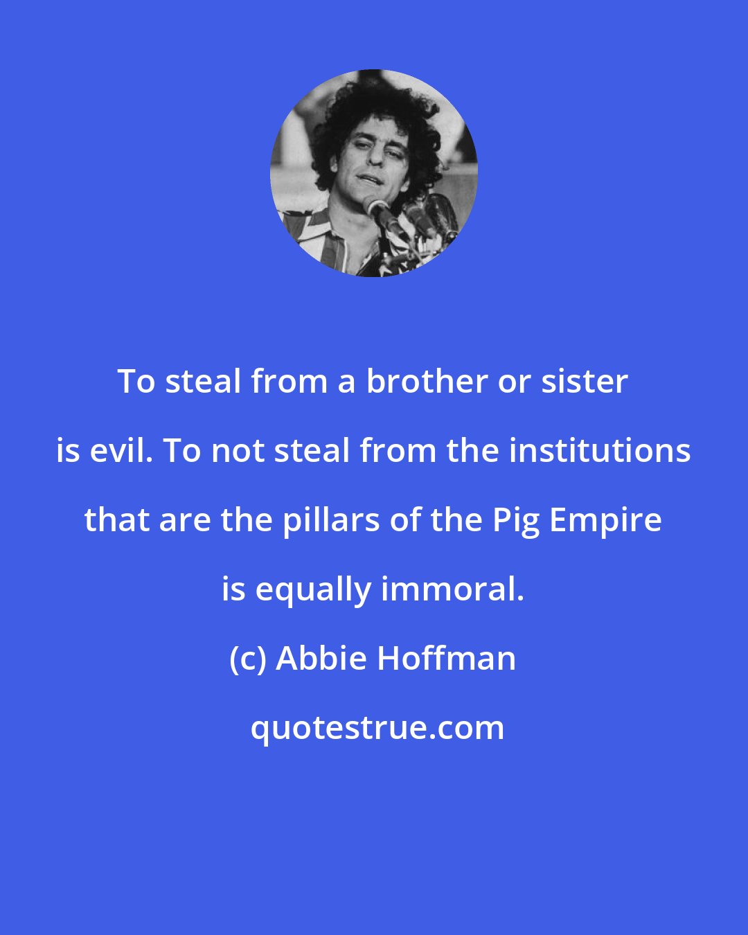 Abbie Hoffman: To steal from a brother or sister is evil. To not steal from the institutions that are the pillars of the Pig Empire is equally immoral.