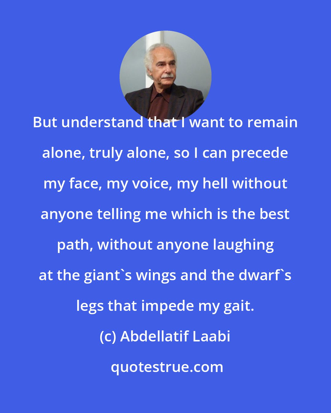 Abdellatif Laabi: But understand that I want to remain alone, truly alone, so I can precede my face, my voice, my hell without anyone telling me which is the best path, without anyone laughing at the giant's wings and the dwarf's legs that impede my gait.