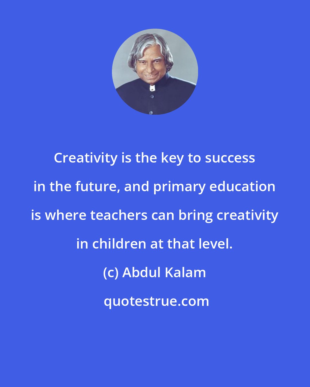 Abdul Kalam: Creativity is the key to success in the future, and primary education is where teachers can bring creativity in children at that level.