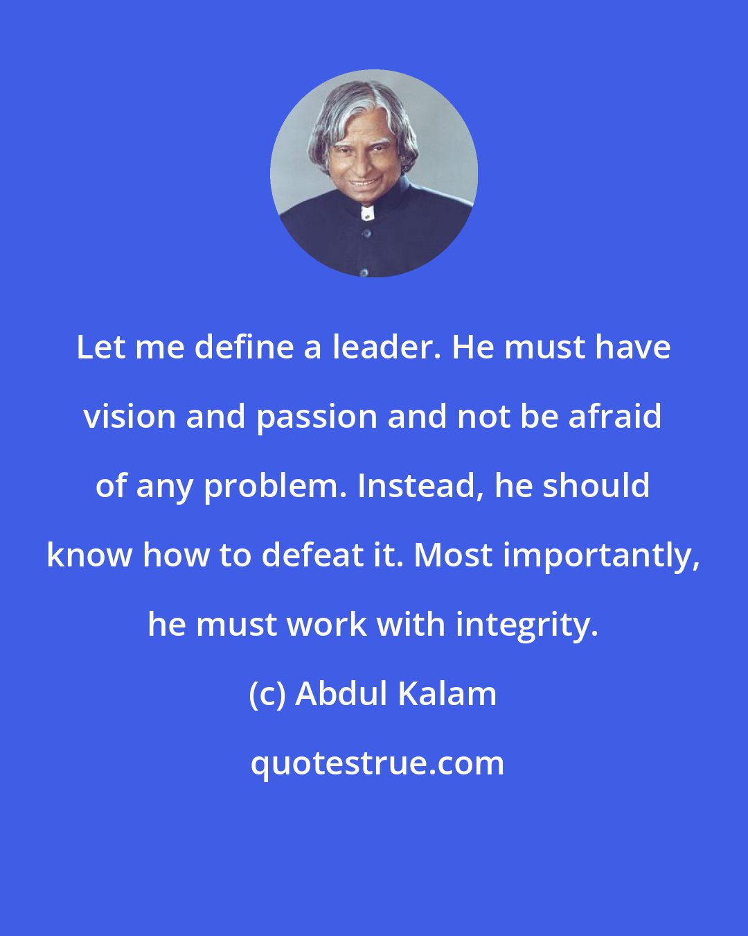 Abdul Kalam: Let me define a leader. He must have vision and passion and not be afraid of any problem. Instead, he should know how to defeat it. Most importantly, he must work with integrity.