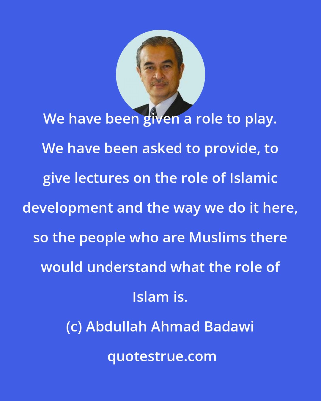 Abdullah Ahmad Badawi: We have been given a role to play. We have been asked to provide, to give lectures on the role of Islamic development and the way we do it here, so the people who are Muslims there would understand what the role of Islam is.