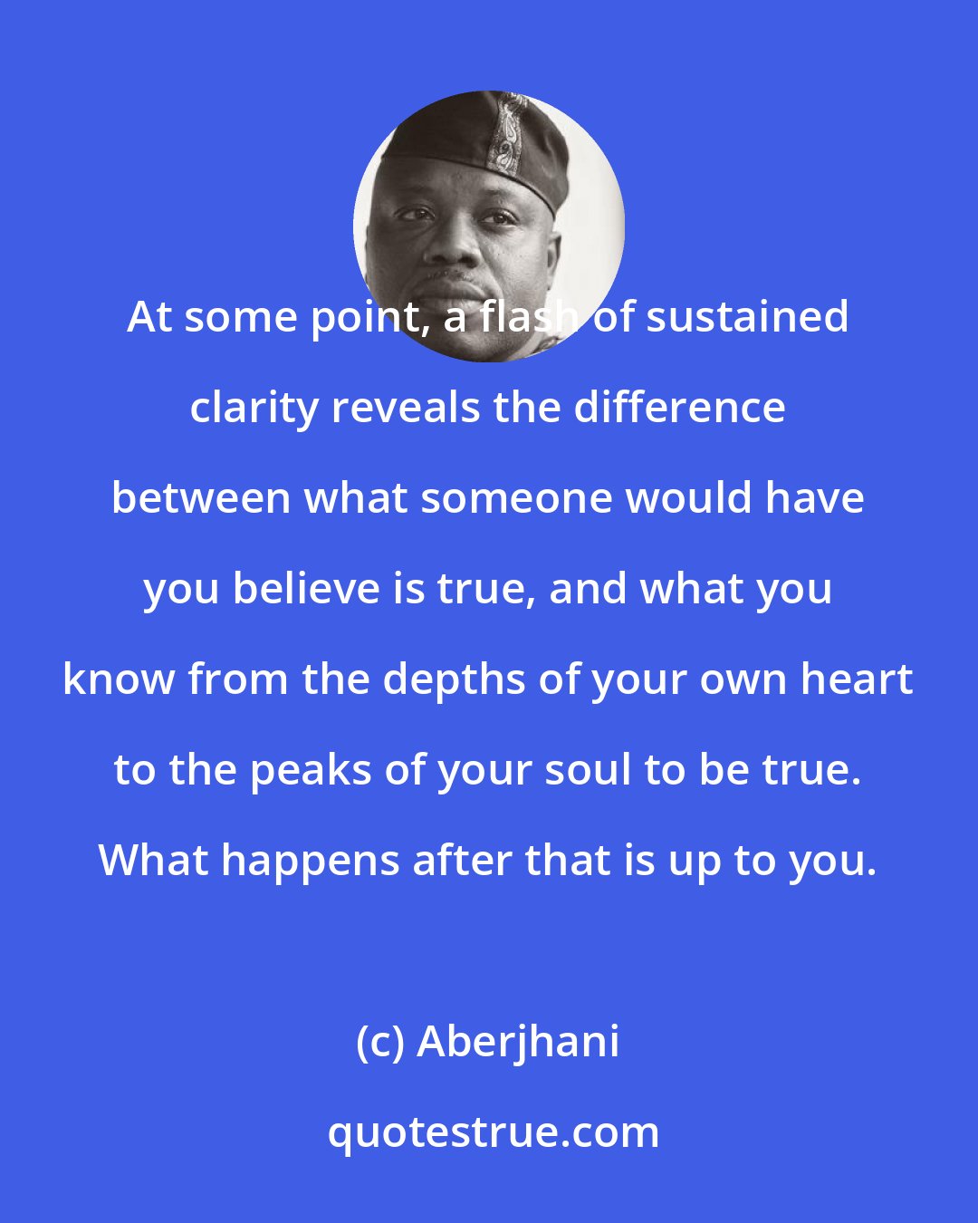 Aberjhani: At some point, a flash of sustained clarity reveals the difference between what someone would have you believe is true, and what you know from the depths of your own heart to the peaks of your soul to be true. What happens after that is up to you.