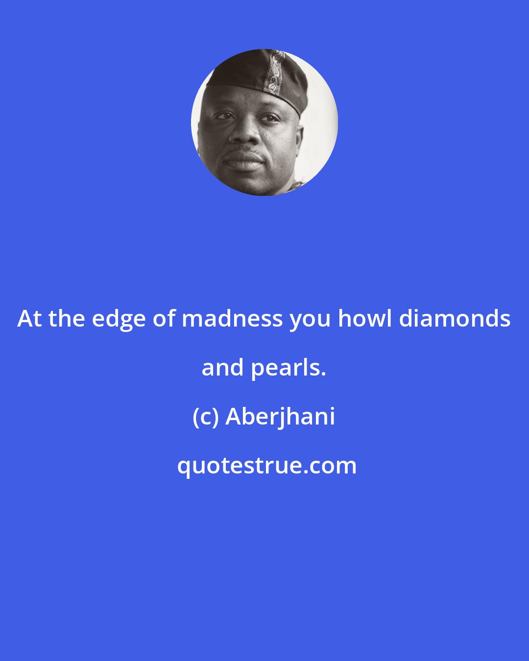 Aberjhani: At the edge of madness you howl diamonds and pearls.