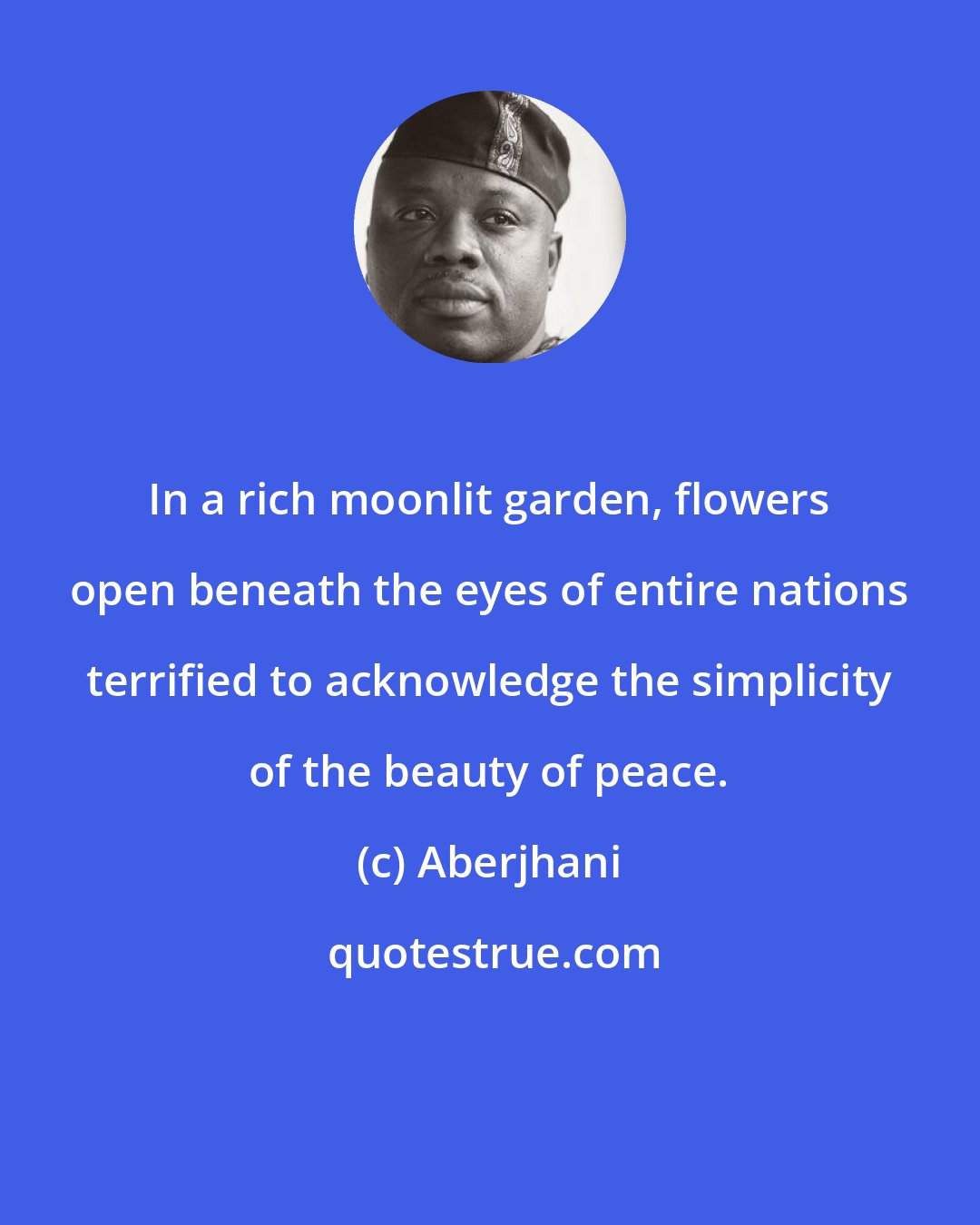 Aberjhani: In a rich moonlit garden, flowers open beneath the eyes of entire nations terrified to acknowledge the simplicity of the beauty of peace.