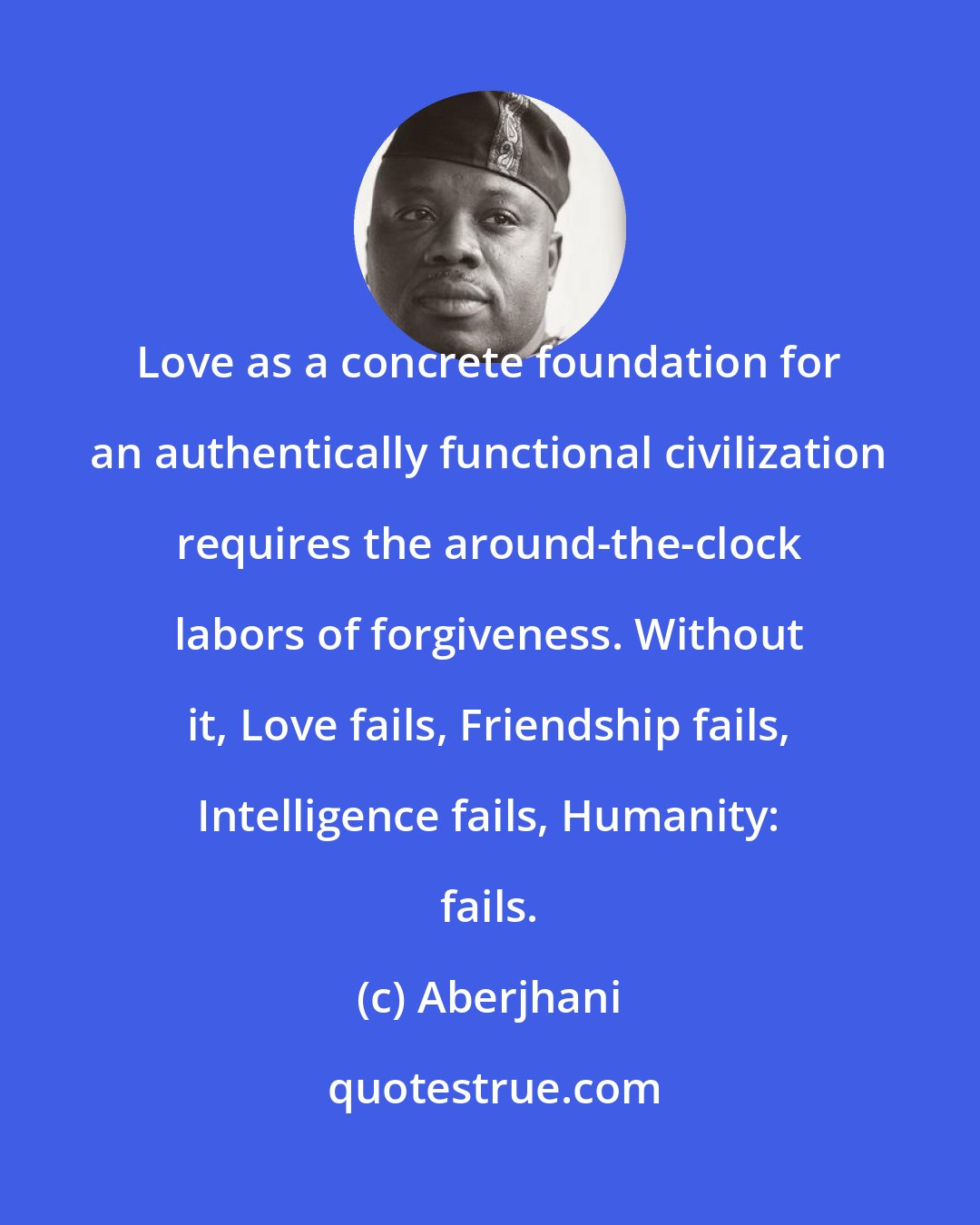 Aberjhani: Love as a concrete foundation for an authentically functional civilization requires the around-the-clock labors of forgiveness. Without it, Love fails, Friendship fails, Intelligence fails, Humanity: fails.