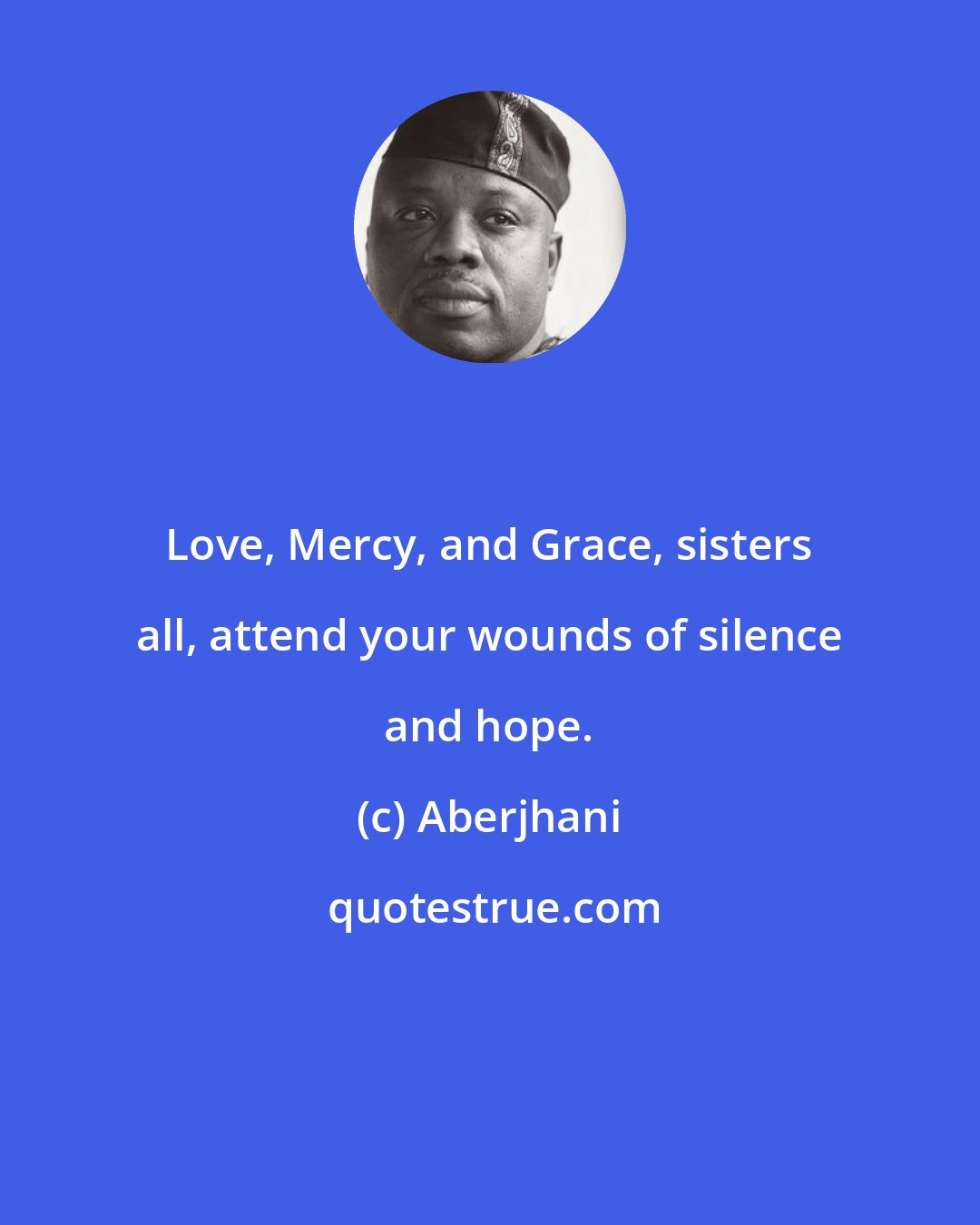 Aberjhani: Love, Mercy, and Grace, sisters all, attend your wounds of silence and hope.